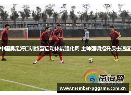 中国男足海口训练营启动体能强化周 主帅强调提升反击速度